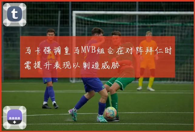 马卡强调皇马MVB组合在对阵拜仁时需提升表现以制造威胁