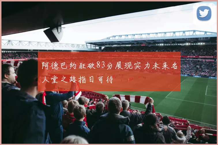 阿德巴约狂砍83分展现实力未来名人堂之路指日可待