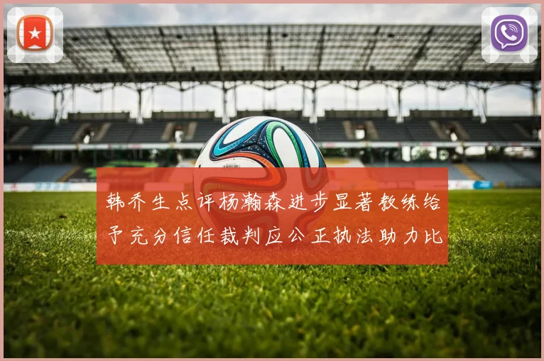 韩乔生点评杨瀚森进步显著教练给予充分信任裁判应公正执法助力比赛发展