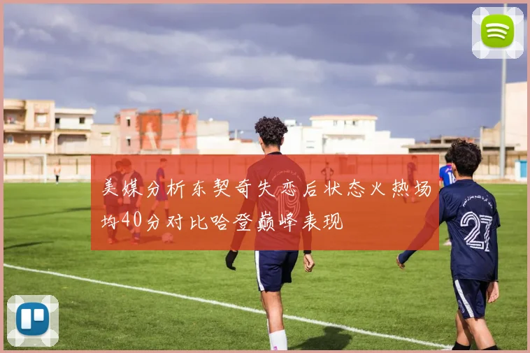 美媒分析东契奇失恋后状态火热场均40分对比哈登巅峰表现