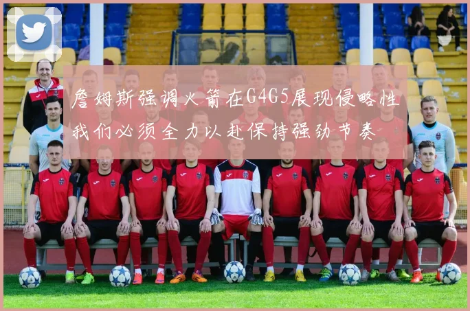 詹姆斯强调火箭在G4G5展现侵略性我们必须全力以赴保持强劲节奏