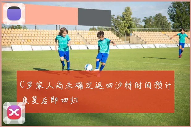 C罗家人尚未确定返回沙特时间预计康复后即回归