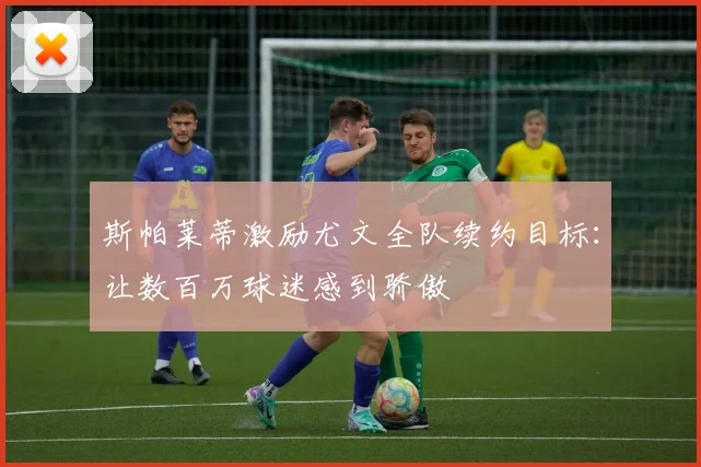 斯帕莱蒂激励尤文全队续约目标：让数百万球迷感到骄傲