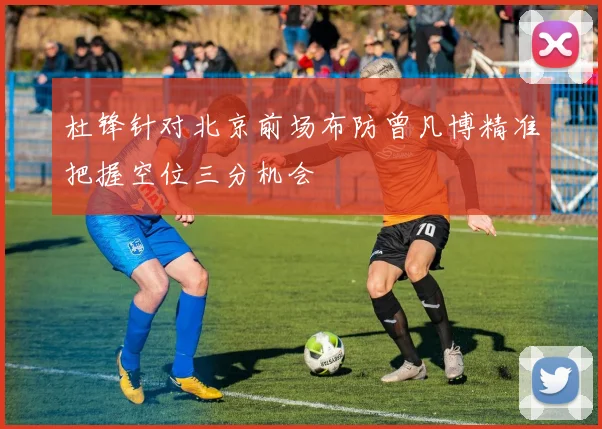 杜锋针对北京前场布防曾凡博精准把握空位三分机会