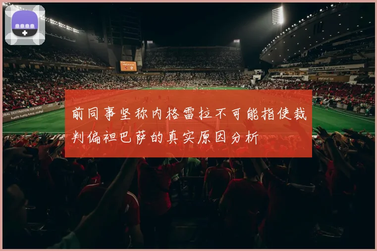 前同事坚称内格雷拉不可能指使裁判偏袒巴萨的真实原因分析
