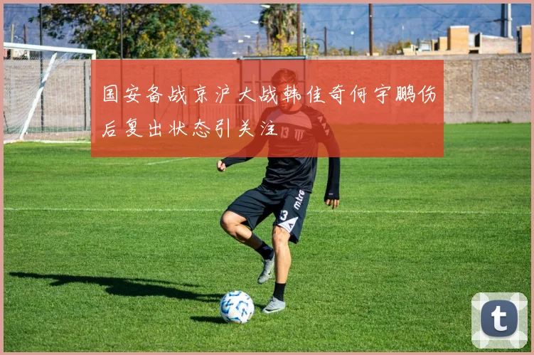 国安备战京沪大战韩佳奇何宇鹏伤后复出状态引关注