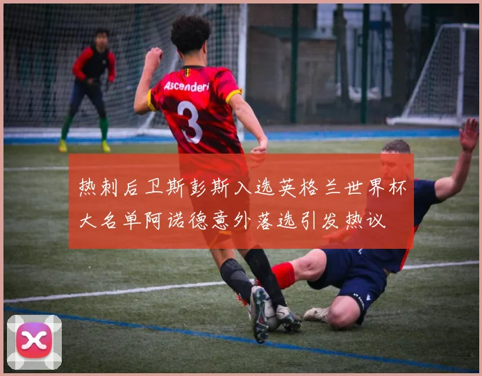 热刺后卫斯彭斯入选英格兰世界杯大名单阿诺德意外落选引发热议