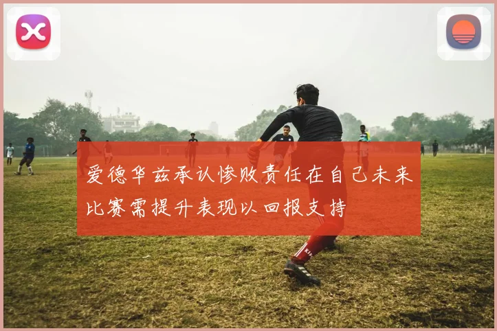 爱德华兹承认惨败责任在自己未来比赛需提升表现以回报支持
