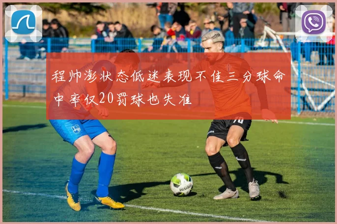 程帅澎状态低迷表现不佳三分球命中率仅20罚球也失准