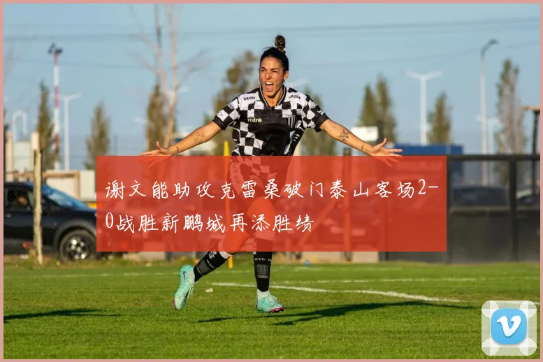 谢文能助攻克雷桑破门泰山客场2-0战胜新鹏城再添胜绩
