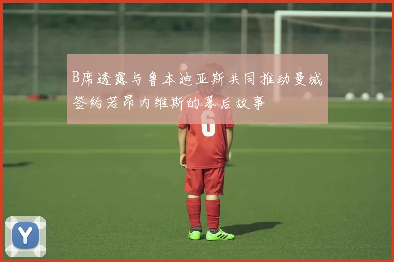B席透露与鲁本迪亚斯共同推动曼城签约若昂内维斯的幕后故事