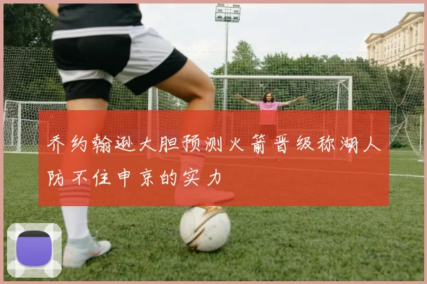 乔约翰逊大胆预测火箭晋级称湖人防不住申京的实力