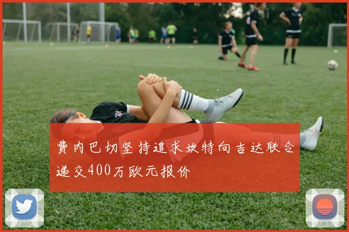 费内巴切坚持追求坎特向吉达联合递交400万欧元报价