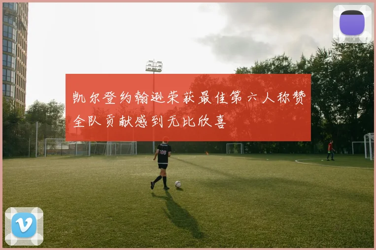 凯尔登约翰逊荣获最佳第六人称赞全队贡献感到无比欣喜