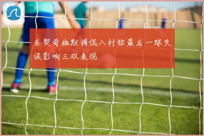 东契奇幽默调侃八村称最后一球失误影响三双表现