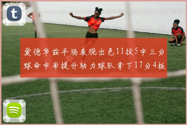 爱德华兹半场表现出色11投5中三分球命中率提升助力球队拿下17分4板1助